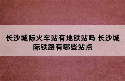 长沙城际火车站有地铁站吗 长沙城际铁路有哪些站点